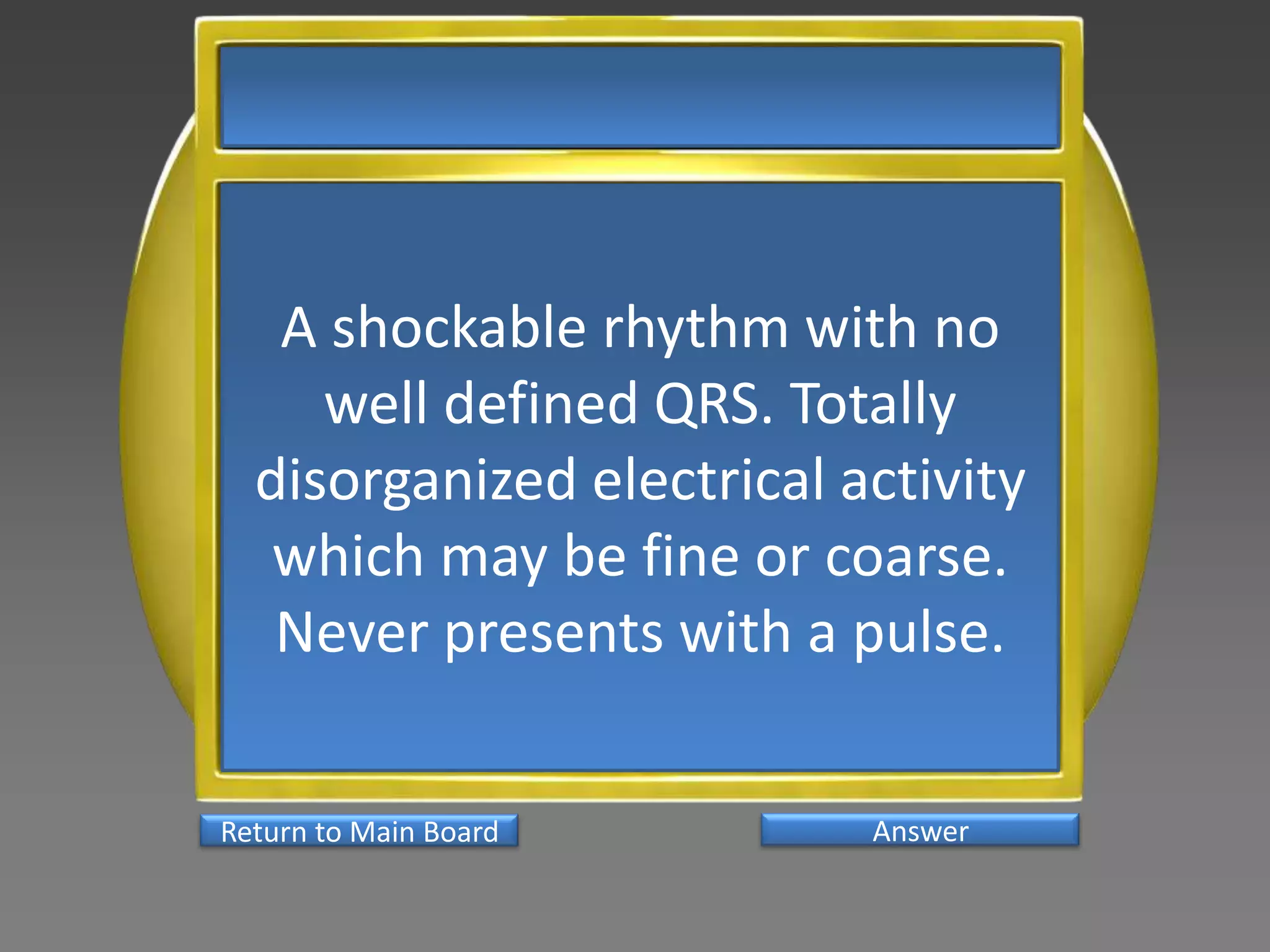 A shockable rhythm with no
     well defined QRS. Totally
  disorganized electrical activity
   which may be fine or coarse.
   Never presents with a pulse.

Return to Main Board       Answer
 