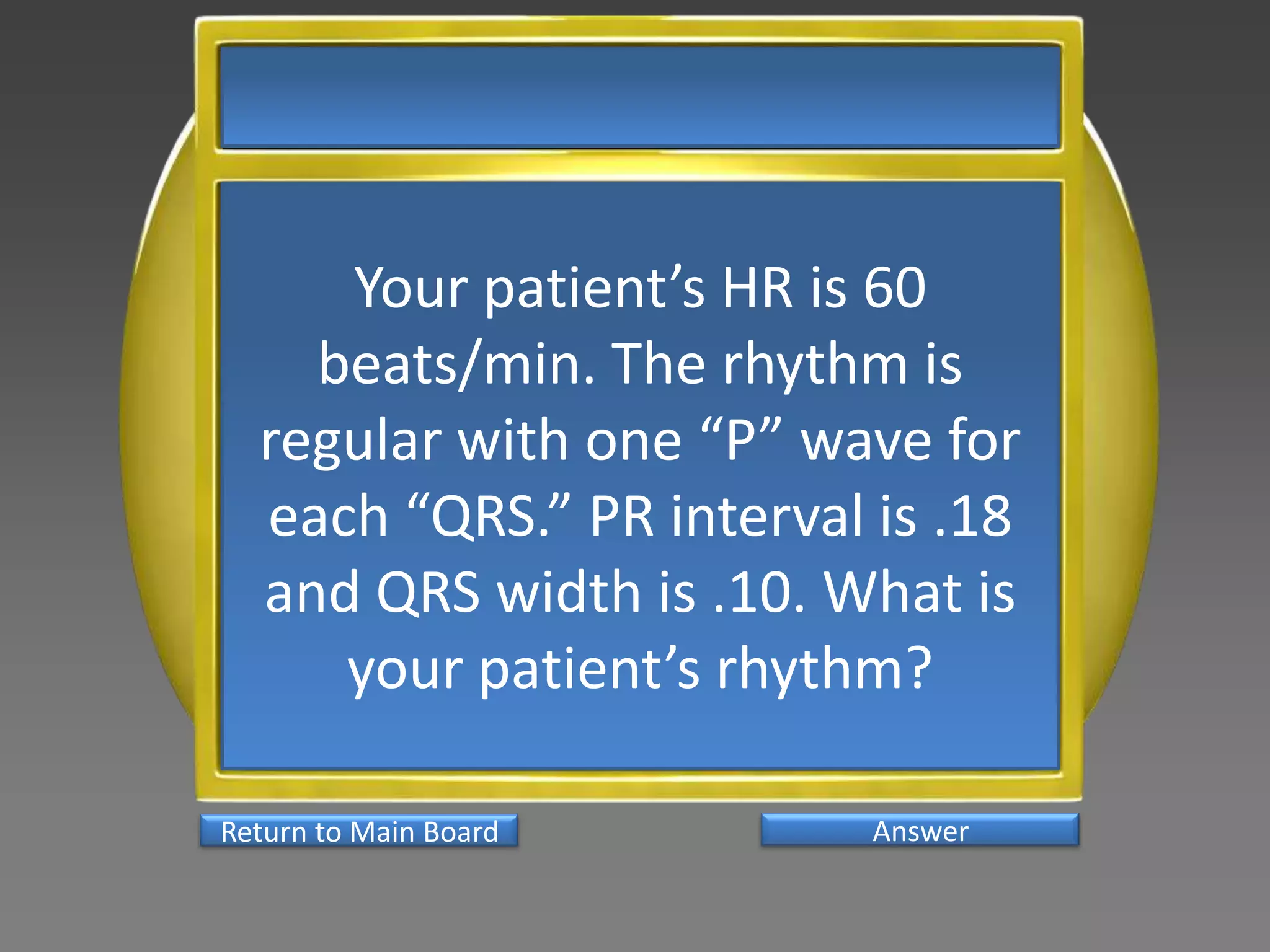 Your patient’s HR is 60
    beats/min. The rhythm is
  regular with one “P” wave for
  each “QRS.” PR interval is .18
  and QRS width is .10. What is
     your patient’s rhythm?

Return to Main Board      Answer
 