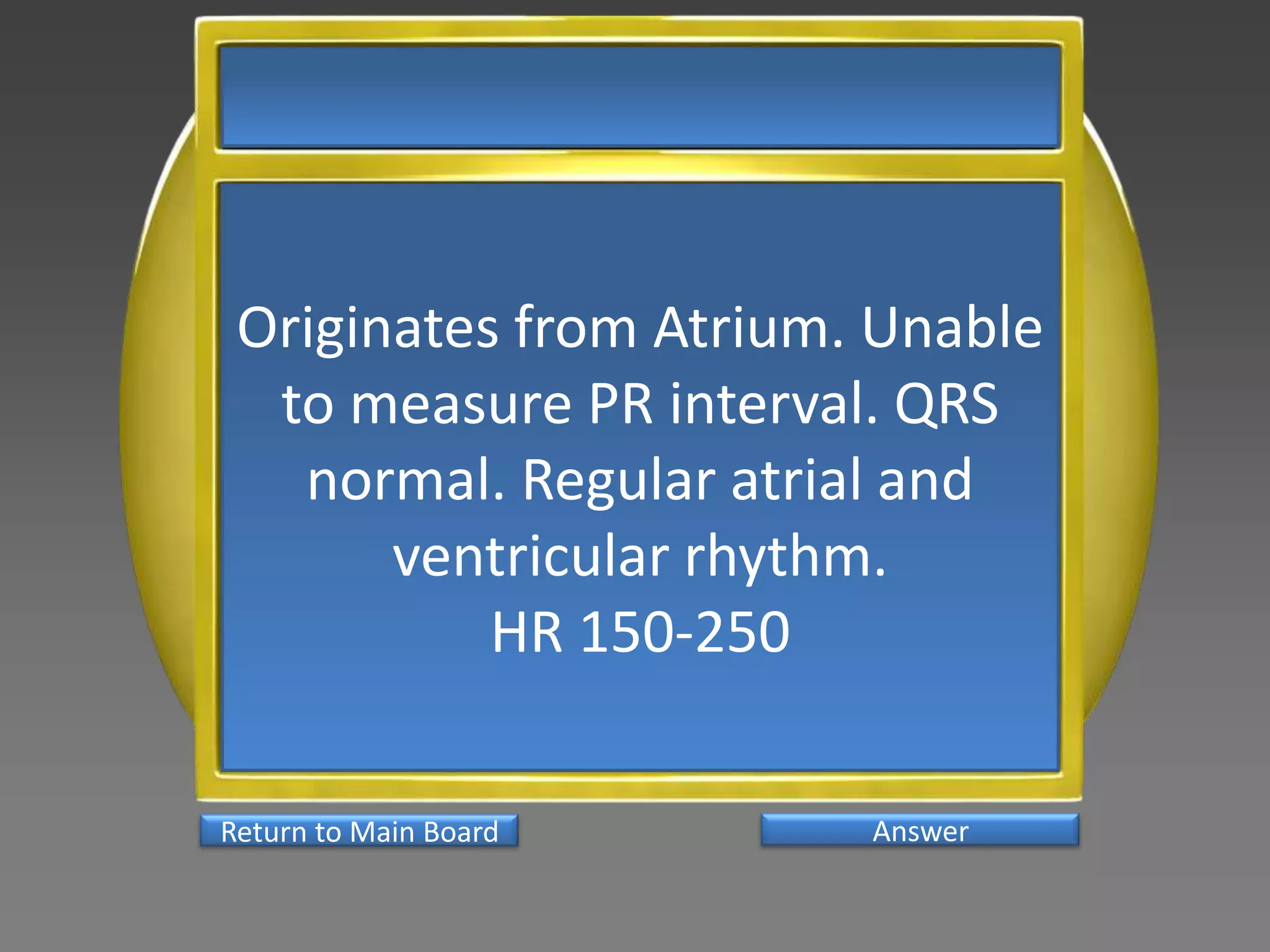 Originates from Atrium. Unable
  to measure PR interval. QRS
   normal. Regular atrial and
       ventricular rhythm.
           HR 150-250

Return to Main Board    Answer
 