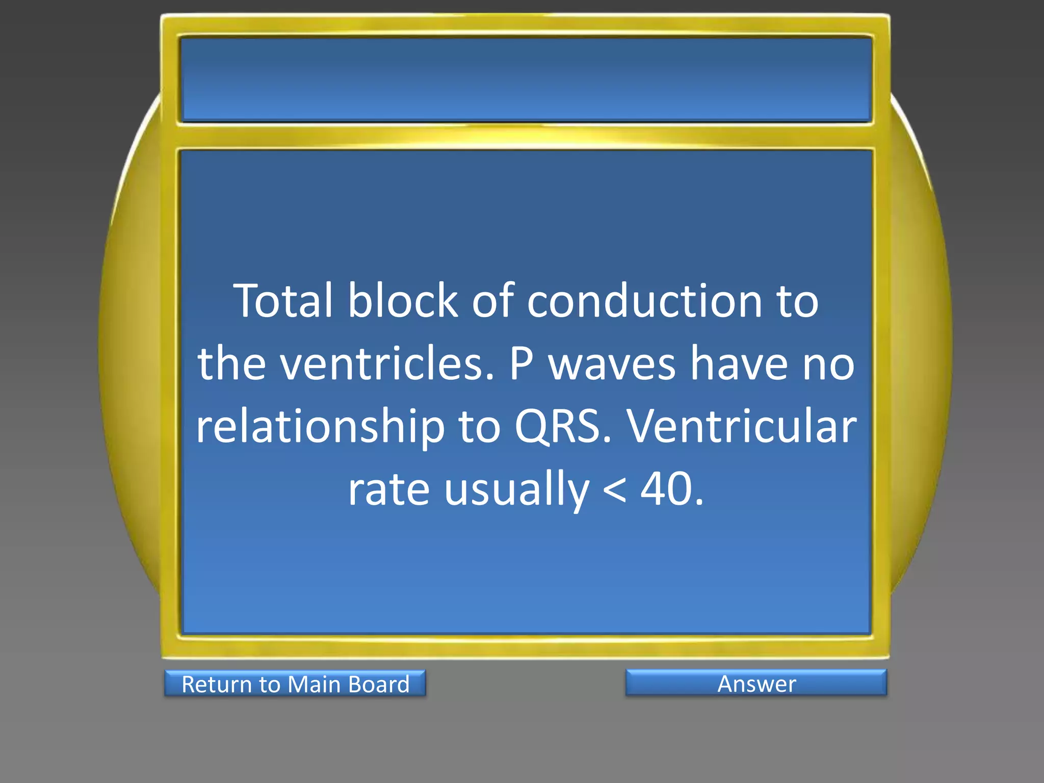 Total block of conduction to
 the ventricles. P waves have no
 relationship to QRS. Ventricular
         rate usually < 40.


Return to Main Board      Answer
 