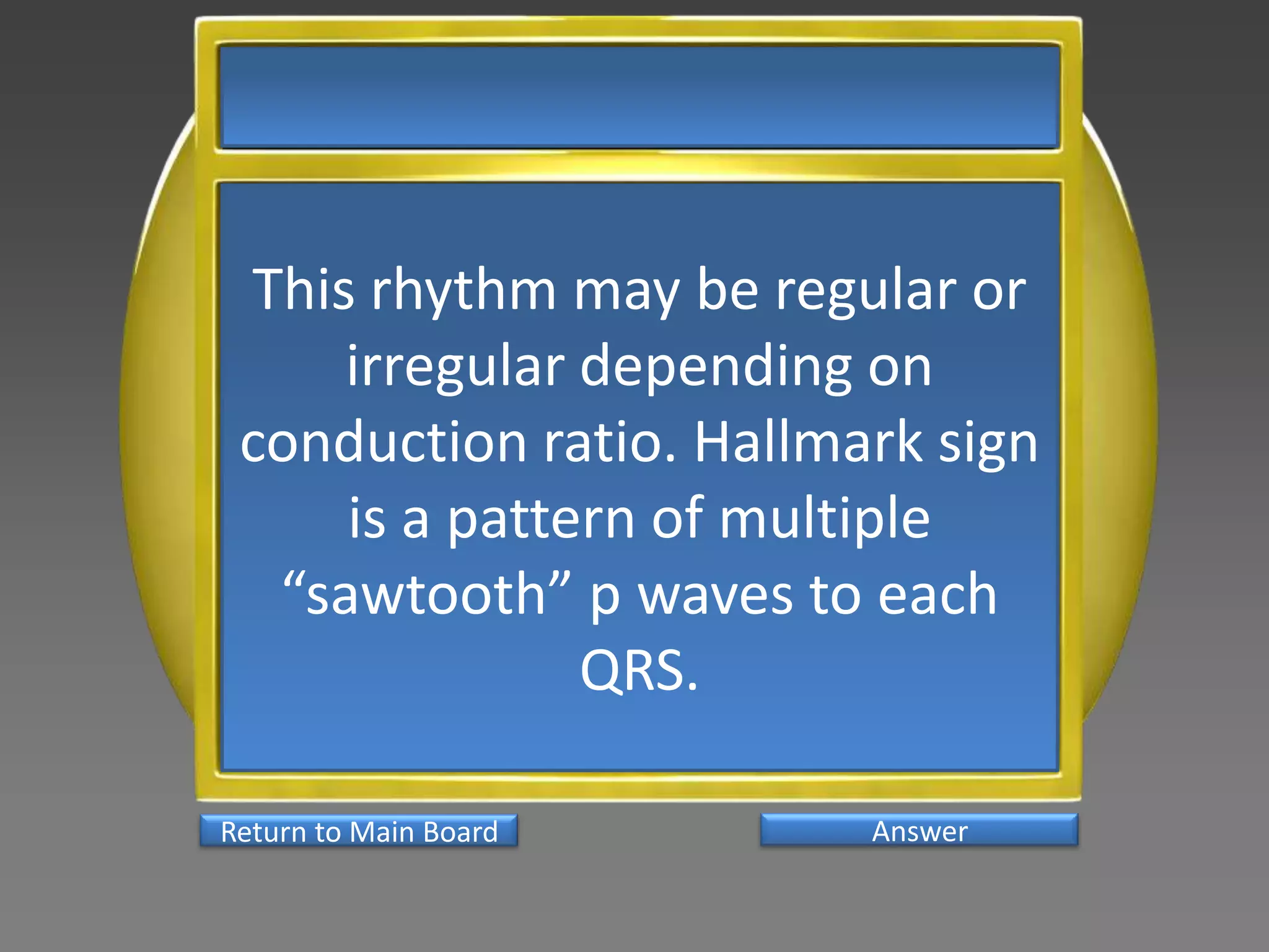 This rhythm may be regular or
     irregular depending on
 conduction ratio. Hallmark sign
     is a pattern of multiple
  “sawtooth” p waves to each
               QRS.

Return to Main Board     Answer
 