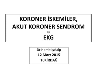 KORONER İSKEMİLER,
AKUT KORONER SENDROM
ve
EKG
Dr Hamit Işıkalp
12 Mart 2015
TEKİRDAĞ
 