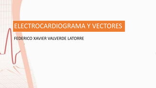 ELECTROCARDIOGRAMA Y VECTORES
FEDERICO XAVIER VALVERDE LATORRE
 