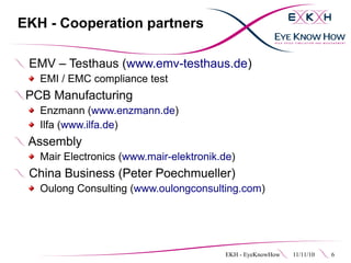 EKH - Cooperation partners

 EMV – Testhaus (www.emv-testhaus.de)
   EMI / EMC compliance test
 PCB Manufacturing
   Enzmann (www.enzmann.de)
   Ilfa (www.ilfa.de)
 Assembly
   Mair Electronics (www.mair-elektronik.de)
 China Business (Peter Poechmueller)
   Oulong Consulting (www.oulongconsulting.com)




                                         EKH - EyeKnowHow   11/11/10   6
 