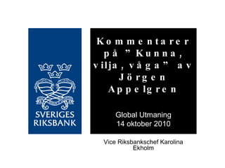 Kommentarer på ”Kunna, vilja, våga” av Jörgen Appelgren Global Utmaning 14 oktober 2010 Vice Riksbankschef Karolina Ekholm 