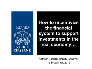 Karolina Ekholm, Deputy Governor
12 September, 2013
How to incentivize
the financial
system to support
investments in the
real economy…
 