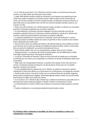  En la “Sala de Invenciones”, el Sr. Wonka les mostró a todos un caramelo que dura para
siempre, y un toffe capilar que hace que crezca el pelo.
 Luego, Willy Wonka condujo a todos los visitantes a una máquina muy especial que hace
chicles que pueden remplazar una comida normal, Violet no pudo resistir la tentación de
comer uno así que lo probó y se hincho y quedó morada. Los Oompas-Loompas la llevaron al
exprimidor para ver que podían hacer con ella. De nuevo los Oompa-Loompas cantaron una
canción a la niña.
 Ahora, con solo 3 familias, el Sr. Wonka pasó por el gran corredor y se detuvo en una puerta
que decía “Caramelos Cuadrados que se vuelven redondos”.
 En esta habitación, los Oompa-Loompas trabajaban muy duro pintando unas filas de
caramelos cuadrados (Veruca no creía que se volvían redondos) y cuando el Sr. Wonka sacó
una llave y abrió una puerta todos los caramelos se volvieron redondos.
 La siguiente habitación en la que entraron se llamaba “Cuarto de las Nueces”, y esta se
trataba que todas las ardillas sacaban las nueces sin partirlas en dos y cuando la nuez sonaba
hueca, significaba que estaba mala.
 Veruca entró a sacar una ardilla para llevarla y de repente todas las otras ardillas la miraron
y se la llevaron por un tubo que llevaba al vertedero(los padres tambien cayeron a este tubo).
Otra vez sonó en la habitación una canción burlándose de Veruca.
 Ahora Charlie y Mike Tevé, con sus acompañantes, estaban solos con el Sr. Wonka.
 Después entraron a un ascensor de cristal en donde habían mas de 1000 botones y Mike
Tevé eligió el botón que decía “Chocolate de Televisión”.
 La sala de “Chocolate de Televisión” (Que era muy luminosa) se trataba que un chocolate
era filmado por una cámara y era traspasado a un televisor en donde el televidente podía tocar
el chocolate.
 Mike, quiso ser transportado al televisor, y cuando lo hizo quedo mucho mas chico de lo
normal. Los Oompa-Loompas los llevaron a la sala de estirar chicles para ver si lo podían
agrandar. Cantaron otra canción.
 Ya solo quedaba Charlie su abuelo Joe y el Sr. Wonka. Se subieron al ascensor y salieron
volando por el techo de la fábrica y se mantuvieron en el cielo gracias a la energía de caramelo.
 Desde el cielo miraron a los otros 4 niños con sus camiones llenos de caramelos, Augustus
Gloop estaba completamente delgado, Violet Beauregarde estaba morada, Veruca Salt estaba
llena de basura y Mike Tevé medía tres metros.
 En el ascensor, el Sr. Wonka le dijo a Charlie que su fábrica le pertenecía y que podía vivir en
ella hasta que tuviera edad para dirigirla. El abuelo y Charlie se emocionaron mucho.
 La familia Bucket se mudó a la fábrica (se mudo por el ascensor) y todos quedaron viviendo
ahí.
 Y todos lo celebraron en una discoteca bailando durante toda la noche.
En 10 líneas debes contarme lo sucedido, tú cómo lo resumirías o cómo se lo
comentarías a un amigo.
……………………………………………………………………………………………
 