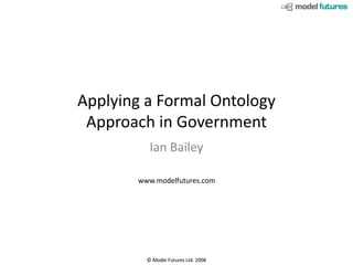 Applying a Formal Ontology
 Approach in Government
          Ian Bailey

       www.modelfutures.com




         © Model Futures Ltd. 2008
 