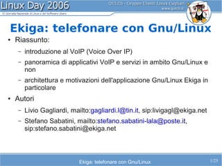 Ekiga: telefonare con Gnu/Linux
●   Riassunto:
     –   introduzione al VoIP (Voice Over IP)
     –   panoramica di applicativi VoIP e servizi in ambito Gnu/Linux e
         non
     –   architettura e motivazioni dell'applicazione Gnu/Linux Ekiga in
         particolare
●   Autori
     –   Livio Gagliardi, mailto:gagliardi.l@tin.it, sip:livigagl@ekiga.net
     –   Stefano Sabatini, mailto:stefano.sabatini-lala@poste.it,
         sip:stefano.sabatini@ekiga.net



                            Ekiga: telefonare con Gnu/Linux                   1/23
 
