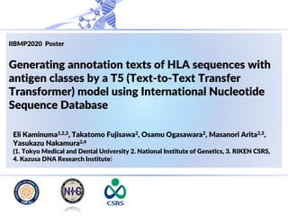 IIBMP2020 Poster
Generating annotation texts of HLA sequences with
antigen classes by a T5 (Text-to-Text Transfer
Transformer) model using International Nucleotide
Sequence Database
Eli Kaminuma1,2,3, Takatomo Fujisawa2, Osamu Ogasawara2, Masanori Arita2,3,
Yasukazu Nakamura2,4
(1. Tokyo Medical and Dental University 2. National Institute of Genetics, 3. RIKEN CSRS,
4. Kazusa DNA Research Institute)
 