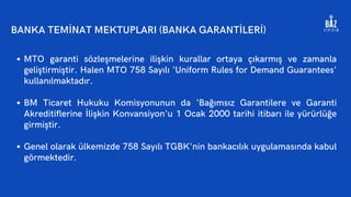 MTO garanti sözleşmelerine ilişkin kurallar ortaya çıkarmış ve zamanla
geliştirmiştir. Halen MTO 758 Sayılı 'Uniform Rules for Demand Guarantees'
kullanılmaktadır.
BM Ticaret Hukuku Komisyonunun da 'Bağımsız Garantilere ve Garanti
Akreditiflerine İlişkin Konvansiyon'u 1 Ocak 2000 tarihi itibarı ile yürürlüğe
girmiştir.
Genel olarak ülkemizde 758 Sayılı TGBK'nin bankacılık uygulamasında kabul
görmektedir.
BANKA TEMİNAT MEKTUPLARI (BANKA GARANTİLERİ)
 
