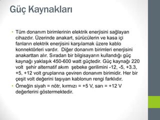 Güç Kaynakları
• Tüm donanım birimlerinin elektrik enerjisini sağlayan
cihazdır. Üzerinde anakart, sürücülerin ve kasa içi
fanların elektrik enerjisini karşılamak üzere kablo
konnektörleri vardır. Diğer donanım birimleri enerjisini
anakarttan alır. Sıradan bir bilgisayarın kullandığı güç
kaynağı yaklaşık 450-600 watt güçtedir. Güç kaynağı 220
volt şehir alternatif akım şebeke gerilimini -12, -5, +3.3,
+5, +12 volt gruplarına çeviren donanım birimidir. Her bir
çeşit volt değerini taşıyan kablonun rengi farklıdır.
• Örneğin siyah = nötr, kırmızı = +5 V, sarı = +12 V
değerlerini göstermektedir.
 