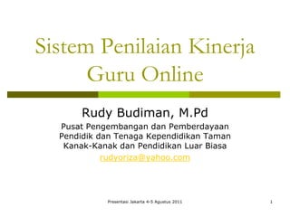 Sistem Penilaian Kinerja
      Guru Online
       Rudy Budiman, M.Pd
  Pusat Pengembangan dan Pemberdayaan
  Pendidik dan Tenaga Kependidikan Taman
   Kanak-Kanak dan Pendidikan Luar Biasa
            rudyoriza@yahoo.com




            Presentasi Jakarta 4-5 Agustus 2011   1
 