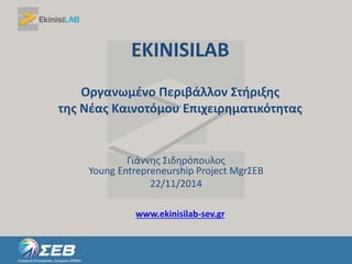 EKINISILAB 
Οργανωμένο Περιβάλλον Στήριξης 
της Νέας Καινοτόμου Επιχειρηματικότητας 
Γιάννης Σιδηρόπουλος 
Young Entrepreneurship Project MgrΣΕΒ 
22/11/2014 
www.ekinisilab-sev.gr 
 