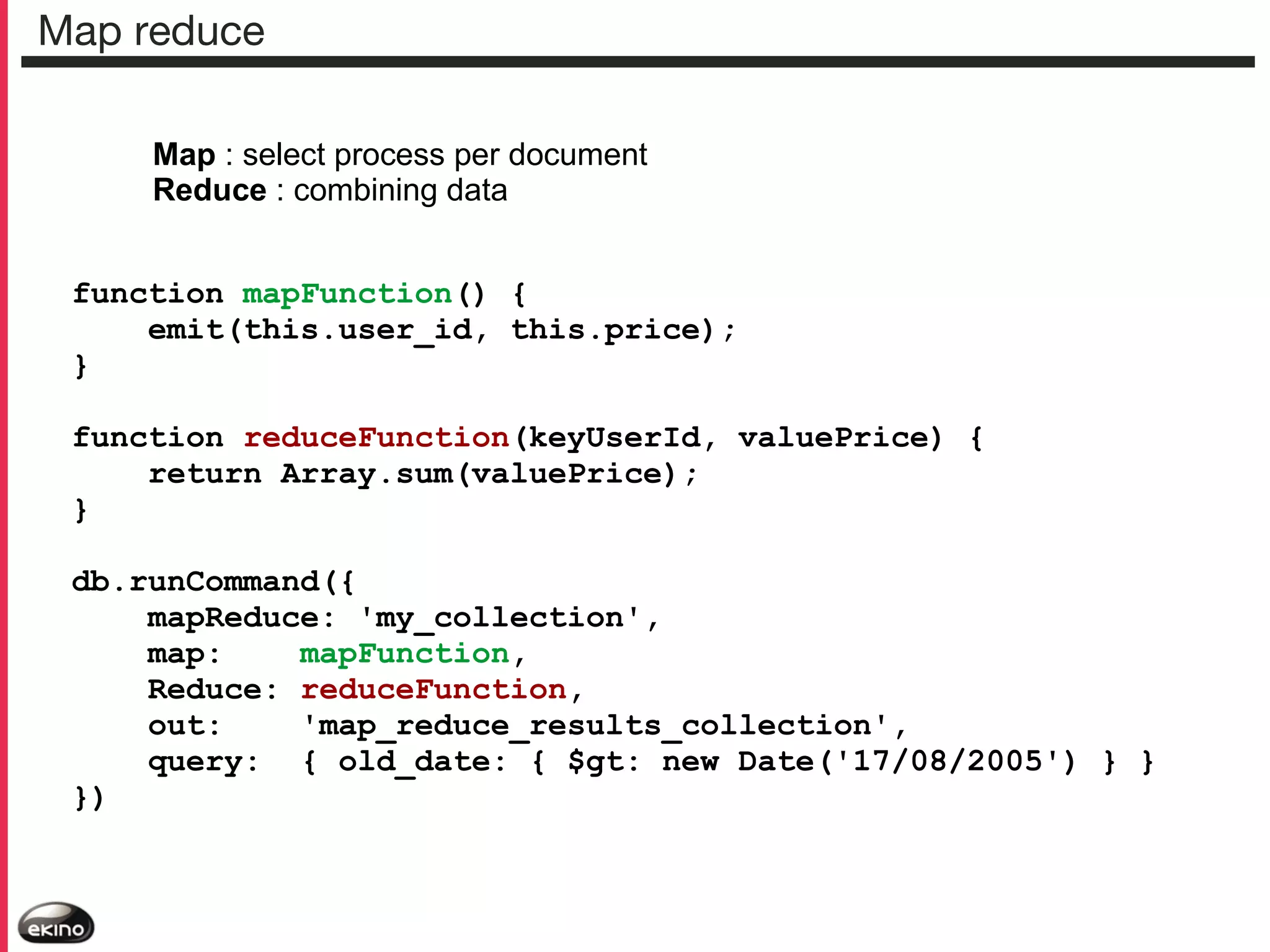 Map reduce
Map : select process per document
Reduce : combining data
function mapFunction() {
emit(this.user_id, this.price);
}
function reduceFunction(keyUserId, valuePrice) {
return Array.sum(valuePrice);
}
db.runCommand({
mapReduce: 'my_collection',
map:
mapFunction,
Reduce: reduceFunction,
out:
'map_reduce_results_collection',
query: { old_date: { $gt: new Date('17/08/2005') } }
})

 