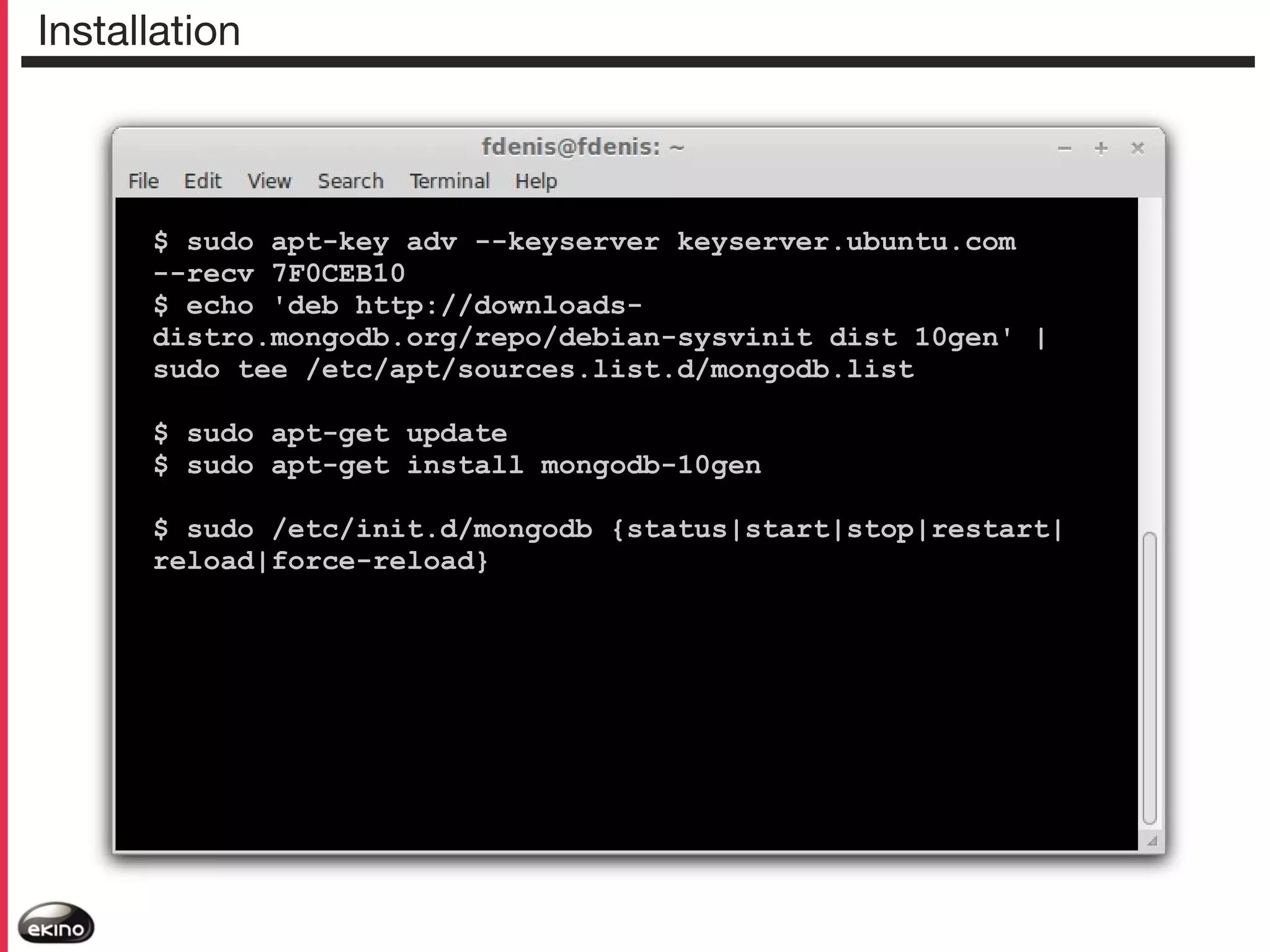 Installation

$ sudo apt-key adv --keyserver keyserver.ubuntu.com
--recv 7F0CEB10
$ echo 'deb http://downloadsdistro.mongodb.org/repo/debian-sysvinit dist 10gen' |
sudo tee /etc/apt/sources.list.d/mongodb.list
$ sudo apt-get update
$ sudo apt-get install mongodb-10gen
$ sudo /etc/init.d/mongodb {status|start|stop|restart|
reload|force-reload}

 