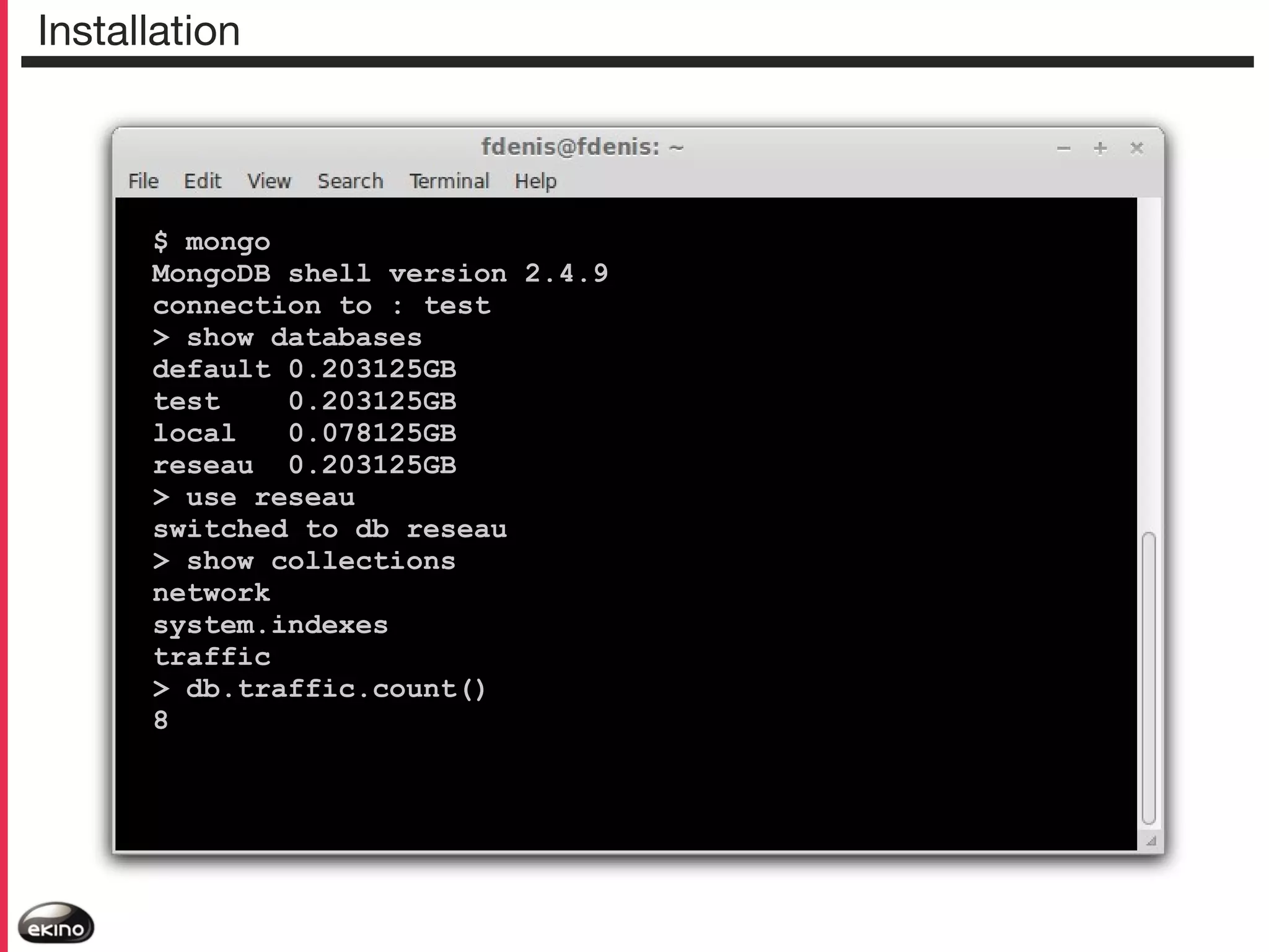 Installation

$ mongo
MongoDB shell version 2.4.9
connection to : test
> show databases
default 0.203125GB
test
0.203125GB
local
0.078125GB
reseau 0.203125GB
> use reseau
switched to db reseau
> show collections
network
system.indexes
traffic
> db.traffic.count()
8

 