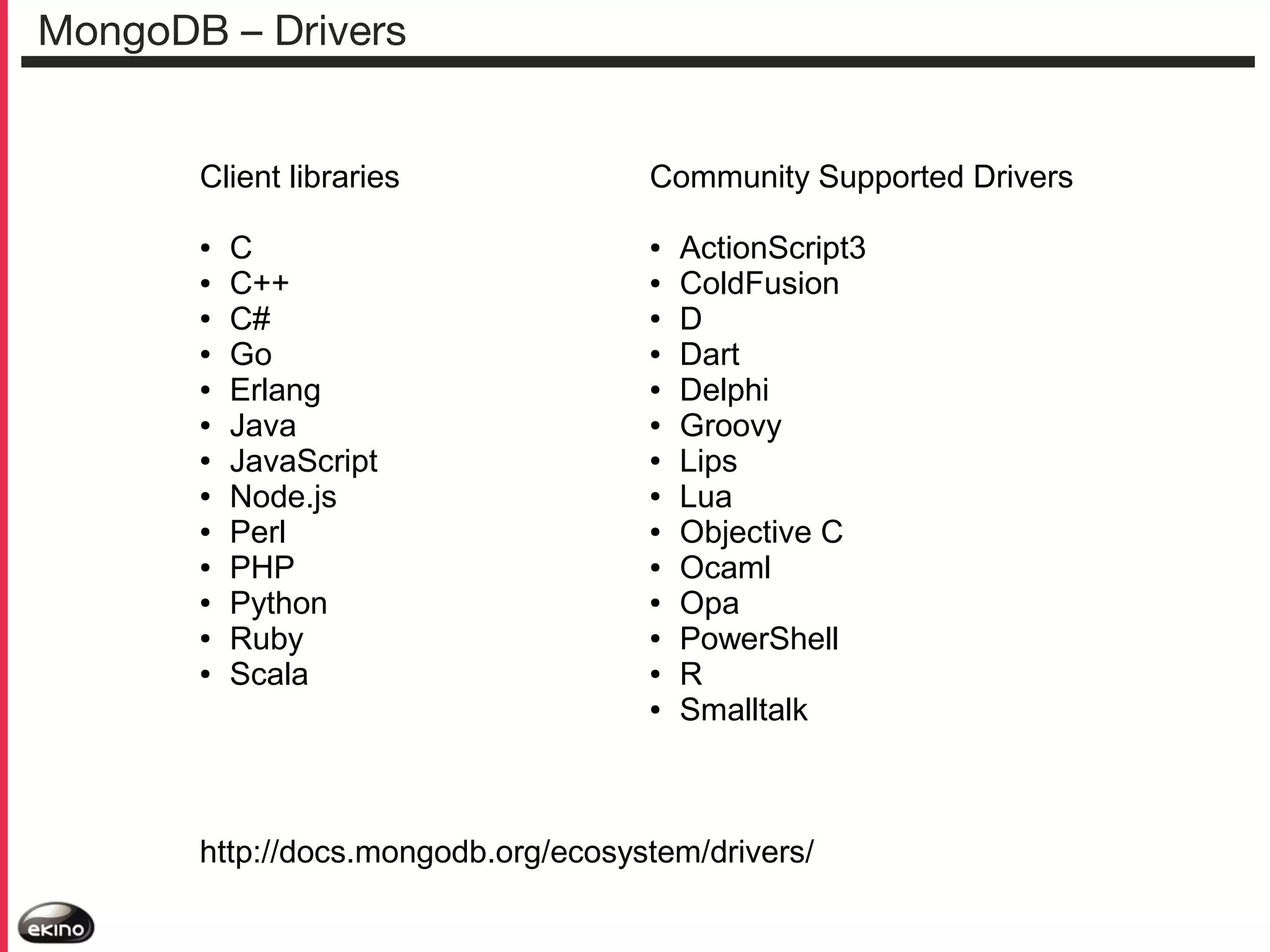 MongoDB – Drivers
Client libraries
●
●
●
●
●
●
●
●
●
●
●
●
●

C
C++
C#
Go
Erlang
Java
JavaScript
Node.js
Perl
PHP
Python
Ruby
Scala

Community Supported Drivers
●
●
●
●
●
●
●
●
●
●
●
●
●
●

ActionScript3
ColdFusion
D
Dart
Delphi
Groovy
Lips
Lua
Objective C
Ocaml
Opa
PowerShell
R
Smalltalk

http://docs.mongodb.org/ecosystem/drivers/

 