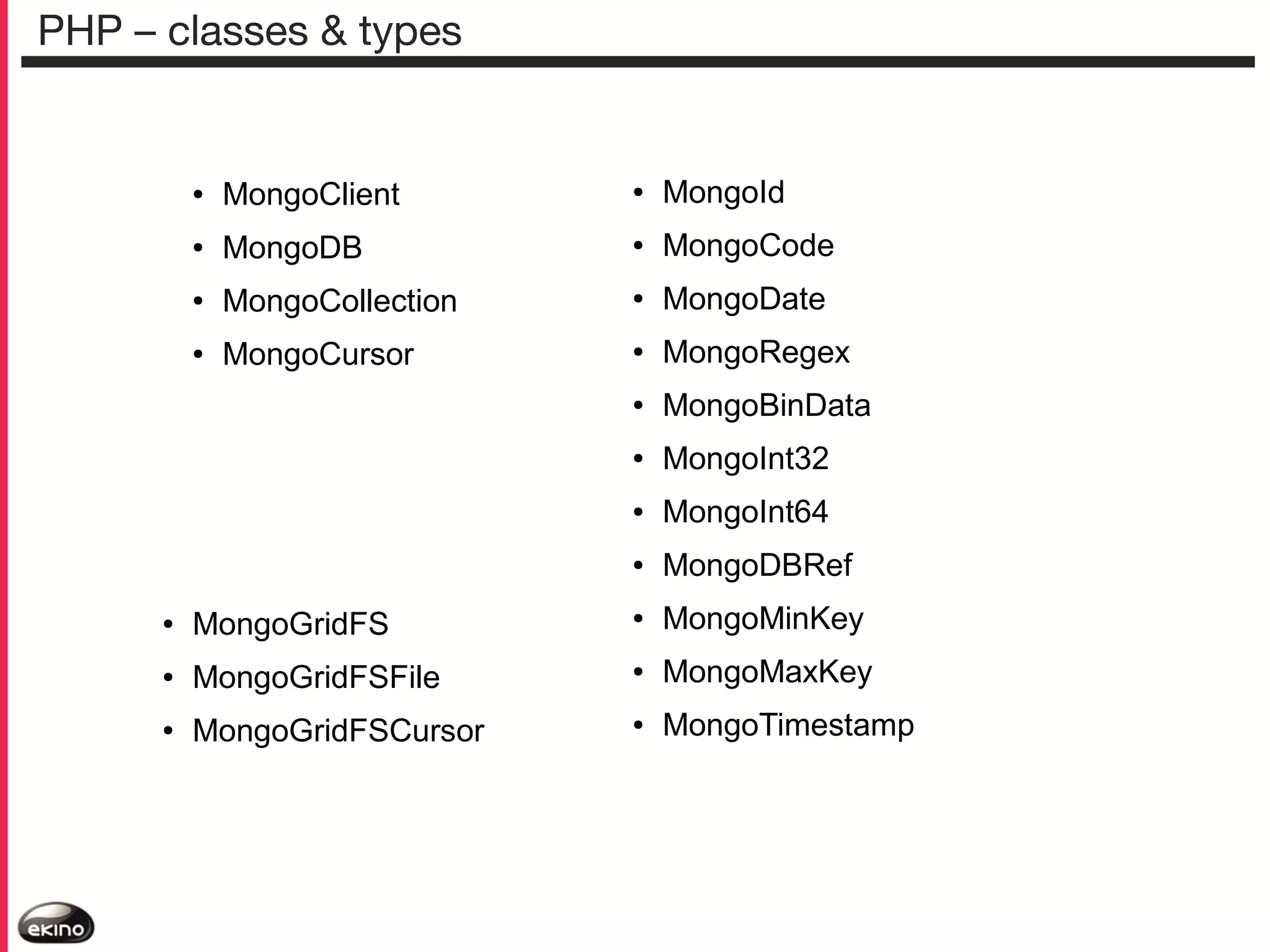 PHP – classes & types

●

MongoClient

●

MongoId

●

MongoDB

●

MongoCode

●

MongoCollection

●

MongoDate

●

MongoCursor

●

MongoRegex

●

MongoBinData

●

MongoInt32

●

MongoInt64

●

MongoDBRef

●

MongoGridFS

●

MongoMinKey

●

MongoGridFSFile

●

MongoMaxKey

●

MongoGridFSCursor

●

MongoTimestamp

 
