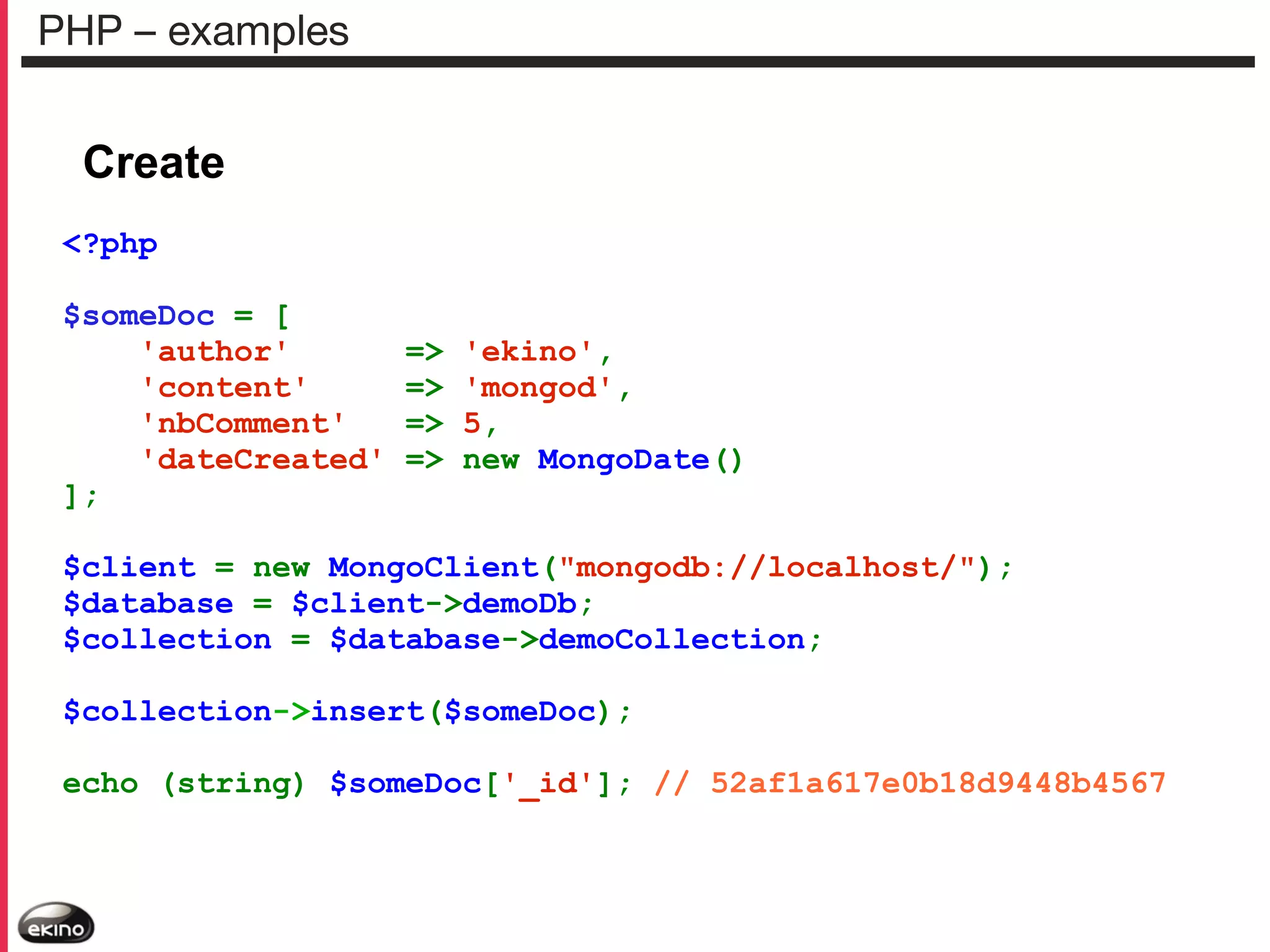 PHP – examples

Create
<?php
$someDoc = [
'author'
'content'
'nbComment'
'dateCreated'
];

=>
=>
=>
=>

'ekino',
'mongod',
5,
new MongoDate()

$client = new MongoClient("mongodb://localhost/");
$database = $client->demoDb;
$collection = $database->demoCollection;
$collection->insert($someDoc);
echo (string) $someDoc['_id']; // 52af1a617e0b18d9448b4567

 