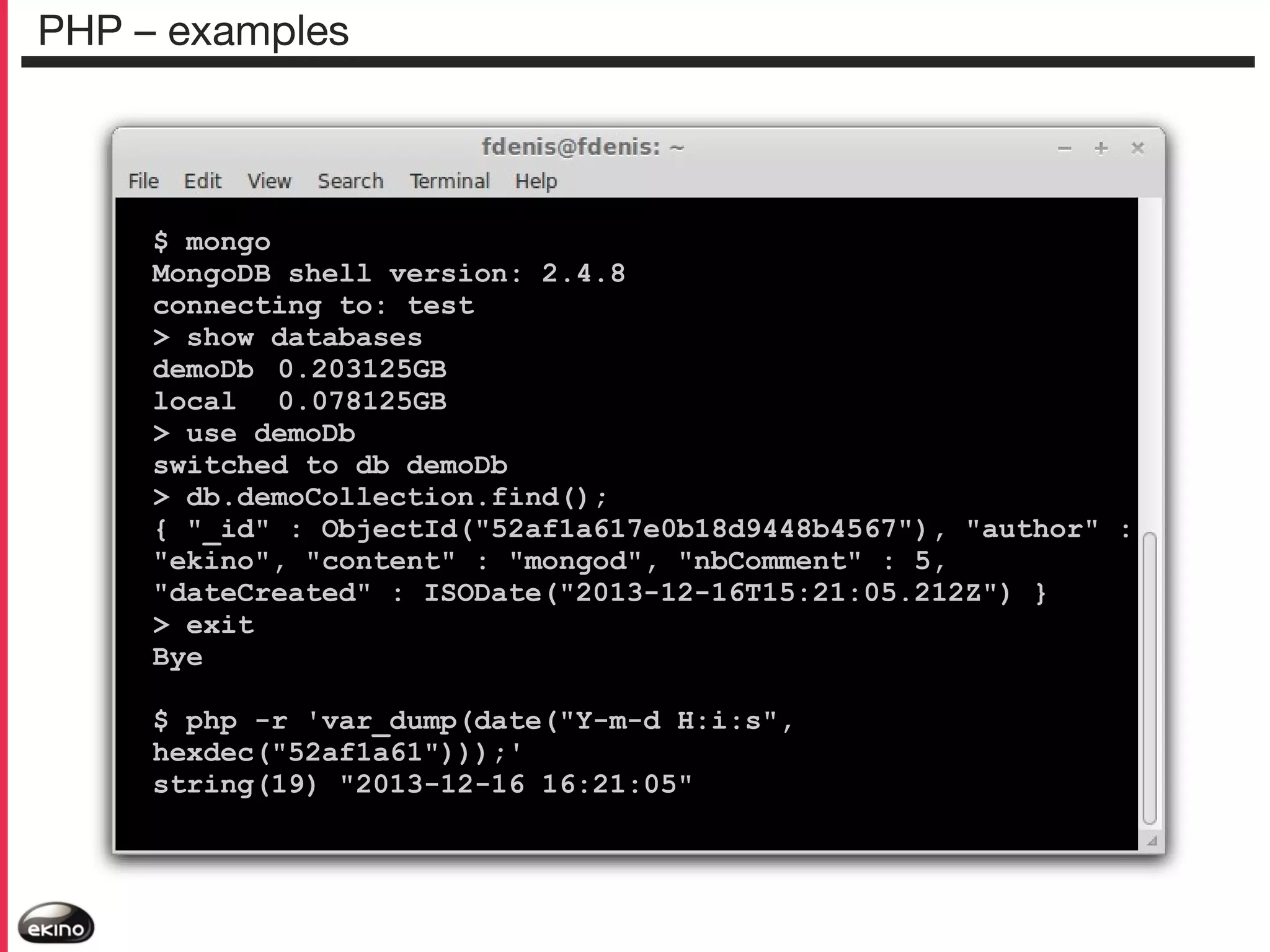 PHP – examples

$ mongo
MongoDB shell version: 2.4.8
connecting to: test
> show databases
demoDb 0.203125GB
local 0.078125GB
> use demoDb
switched to db demoDb
> db.demoCollection.find();
{ "_id" : ObjectId("52af1a617e0b18d9448b4567"), "author" :
"ekino", "content" : "mongod", "nbComment" : 5,
"dateCreated" : ISODate("2013-12-16T15:21:05.212Z") }
> exit
Bye
$ php -r 'var_dump(date("Y-m-d H:i:s",
hexdec("52af1a61")));'
string(19) "2013-12-16 16:21:05"

 