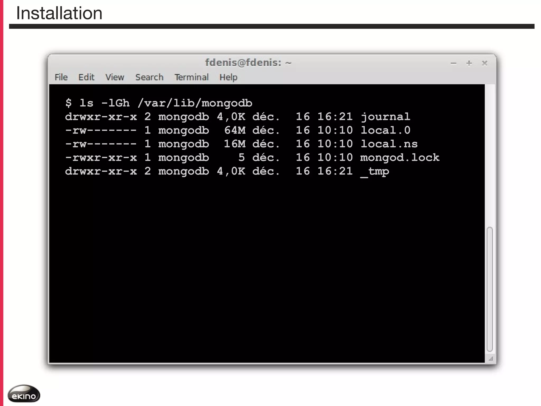 Installation

$ ls -lGh /var/lib/mongodb
drwxr-xr-x 2 mongodb 4,0K déc.
-rw------- 1 mongodb 64M déc.
-rw------- 1 mongodb 16M déc.
-rwxr-xr-x 1 mongodb
5 déc.
drwxr-xr-x 2 mongodb 4,0K déc.

16
16
16
16
16

16:21
10:10
10:10
10:10
16:21

journal
local.0
local.ns
mongod.lock
_tmp

 