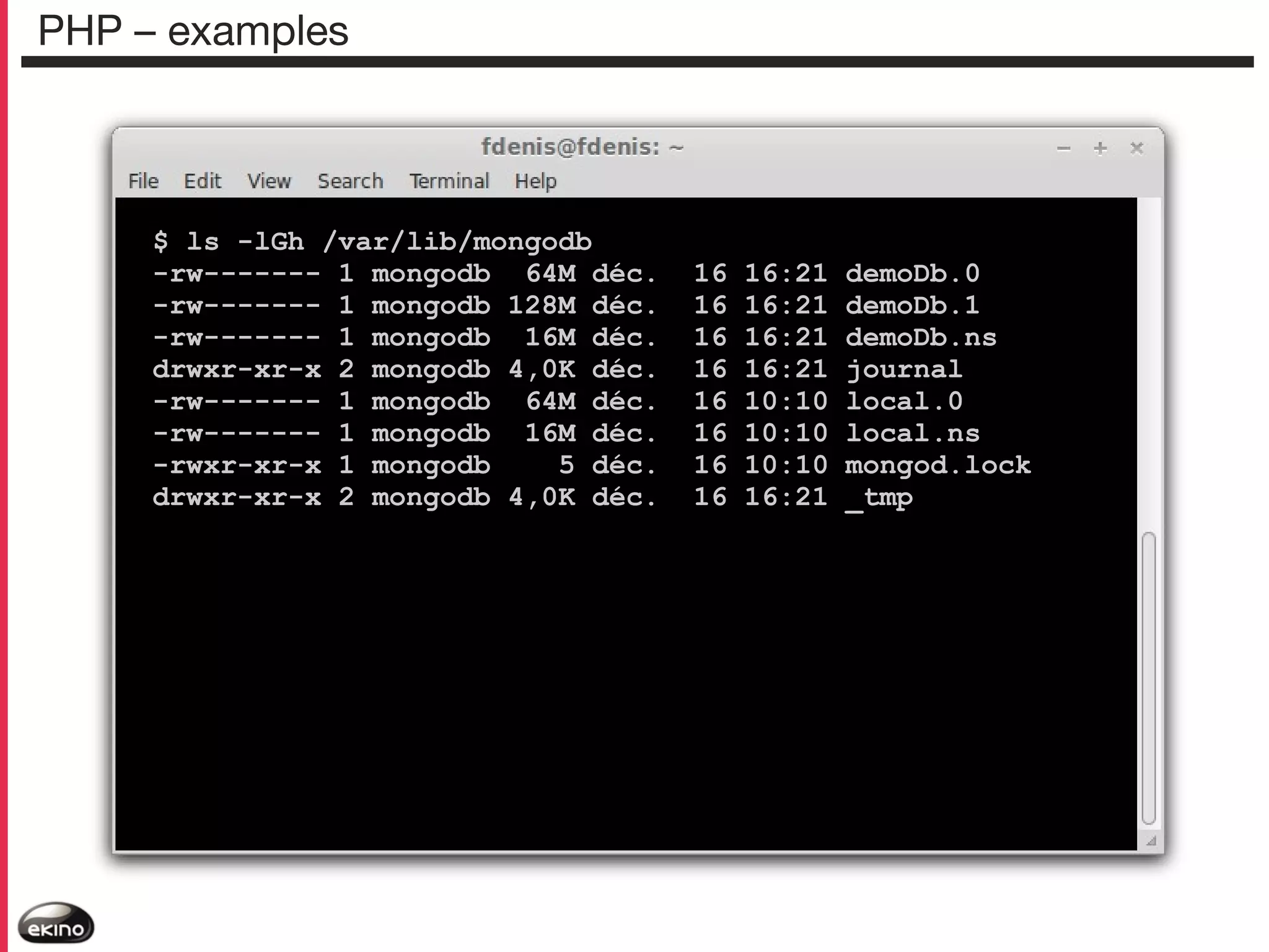 PHP – examples

$ ls -lGh /var/lib/mongodb
-rw------- 1 mongodb 64M déc.
-rw------- 1 mongodb 128M déc.
-rw------- 1 mongodb 16M déc.
drwxr-xr-x 2 mongodb 4,0K déc.
-rw------- 1 mongodb 64M déc.
-rw------- 1 mongodb 16M déc.
-rwxr-xr-x 1 mongodb
5 déc.
drwxr-xr-x 2 mongodb 4,0K déc.

16
16
16
16
16
16
16
16

16:21
16:21
16:21
16:21
10:10
10:10
10:10
16:21

demoDb.0
demoDb.1
demoDb.ns
journal
local.0
local.ns
mongod.lock
_tmp

 