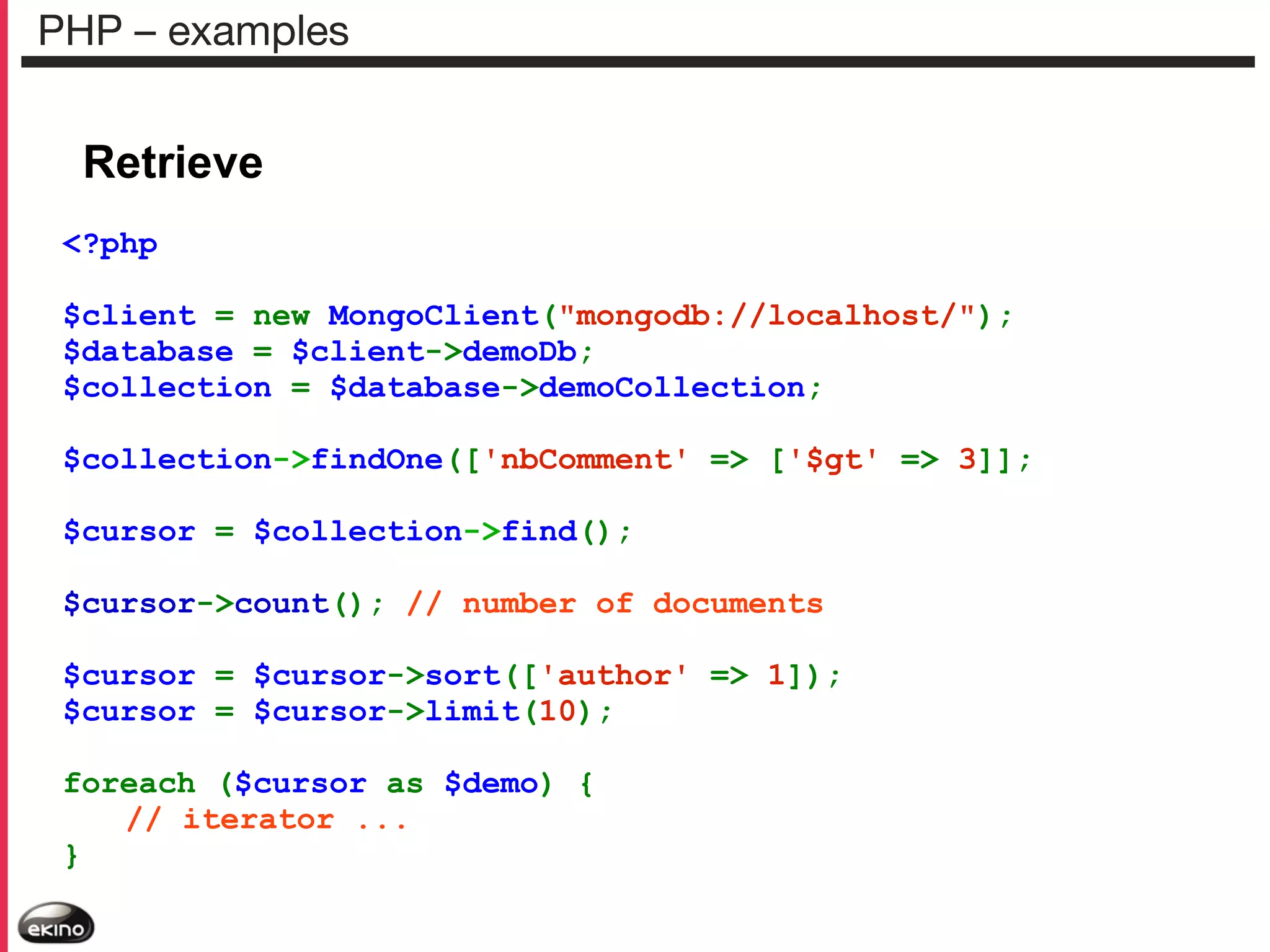 PHP – examples

Retrieve
<?php
$client = new MongoClient("mongodb://localhost/");
$database = $client->demoDb;
$collection = $database->demoCollection;
$collection->findOne(['nbComment' => ['$gt' => 3]];
$cursor = $collection->find();
$cursor->count(); // number of documents
$cursor = $cursor->sort(['author' => 1]);
$cursor = $cursor->limit(10);
foreach ($cursor as $demo) {
// iterator ...
}

 