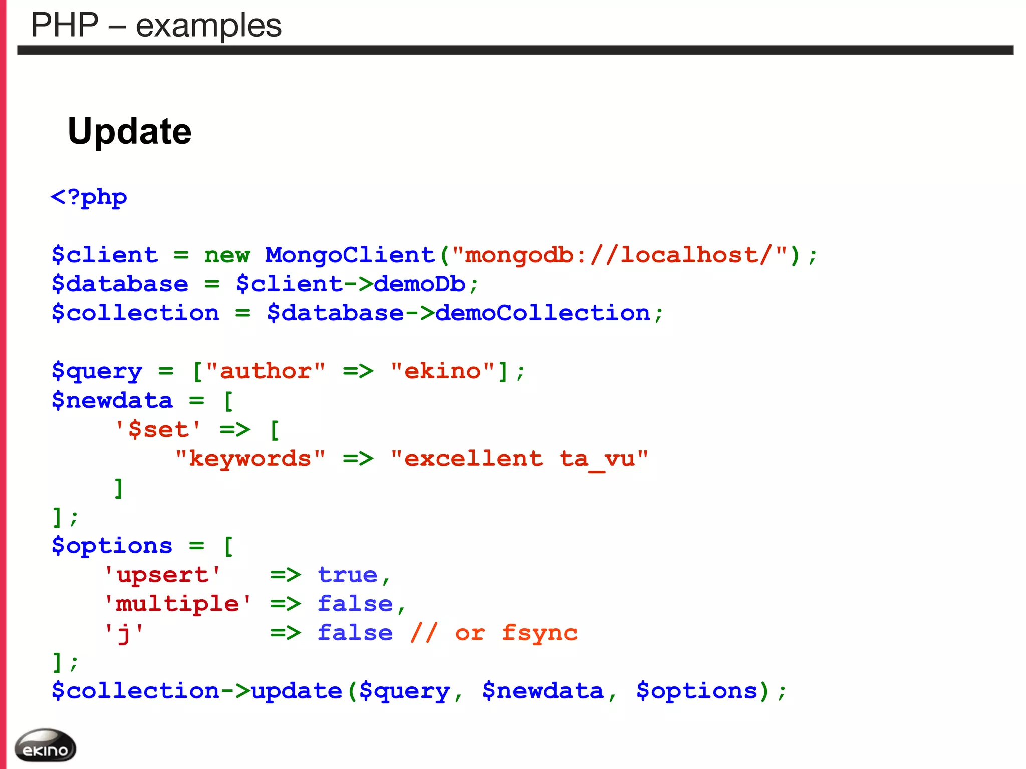 PHP – examples

Update
<?php
$client = new MongoClient("mongodb://localhost/");
$database = $client->demoDb;
$collection = $database->demoCollection;
$query = ["author" => "ekino"];
$newdata = [
'$set' => [
"keywords" => "excellent ta_vu"
]
];
$options = [
'upsert'
=> true,
'multiple' => false,
'j'
=> false // or fsync
];
$collection->update($query, $newdata, $options);

 