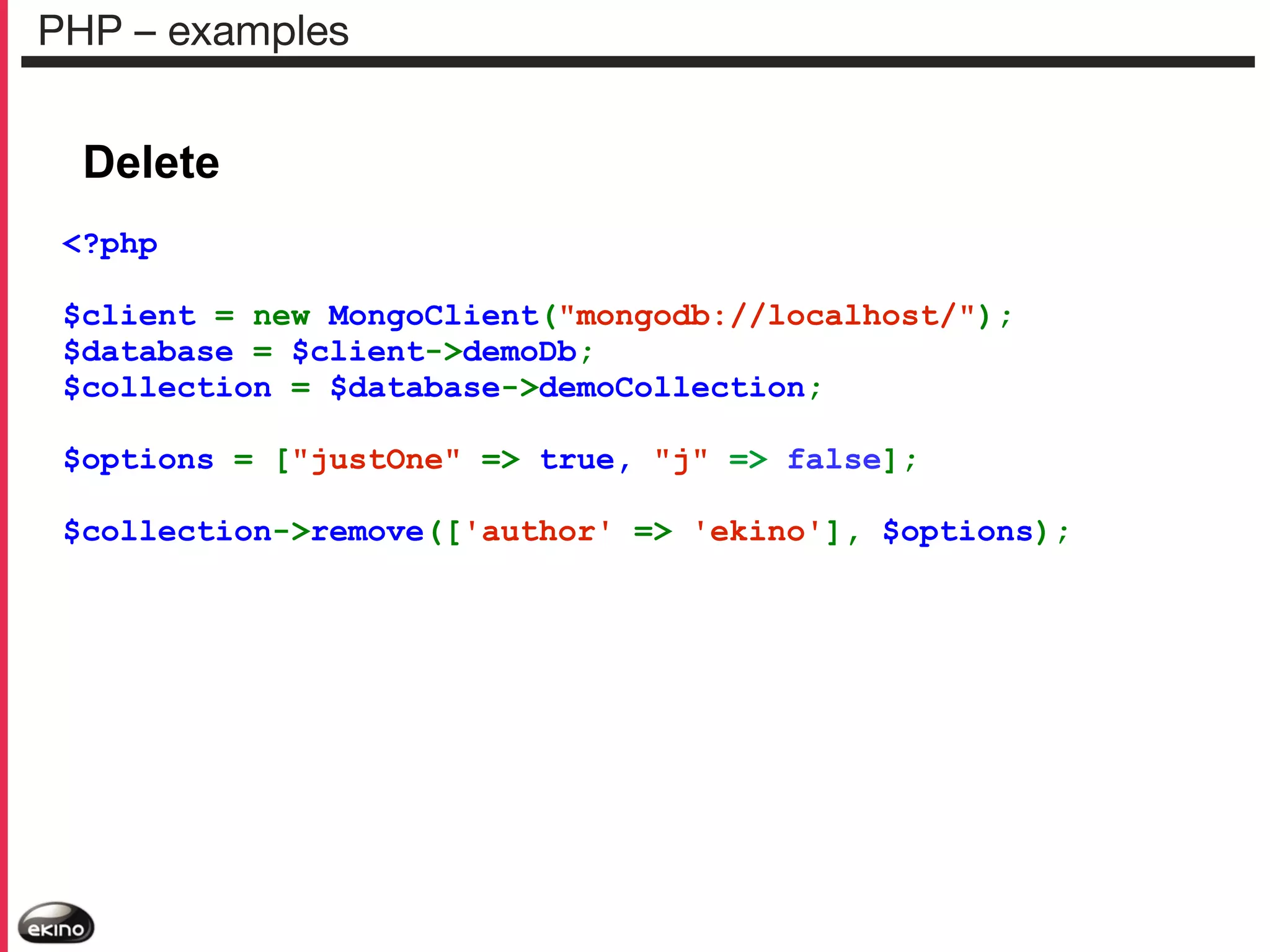 PHP – examples

Delete
<?php
$client = new MongoClient("mongodb://localhost/");
$database = $client->demoDb;
$collection = $database->demoCollection;
$options = ["justOne" => true, "j" => false];
$collection->remove(['author' => 'ekino'], $options);

 