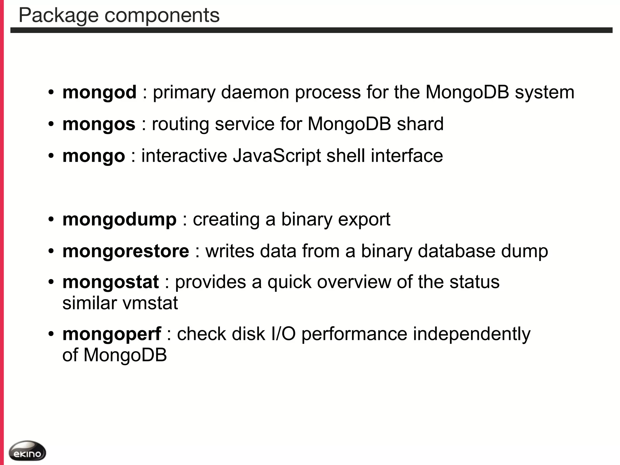 Package components

●

mongod : primary daemon process for the MongoDB system

●

mongos : routing service for MongoDB shard

●

mongo : interactive JavaScript shell interface

●

mongodump : creating a binary export

●

mongorestore : writes data from a binary database dump

●

●

mongostat : provides a quick overview of the status
similar vmstat
mongoperf : check disk I/O performance independently
of MongoDB

 
