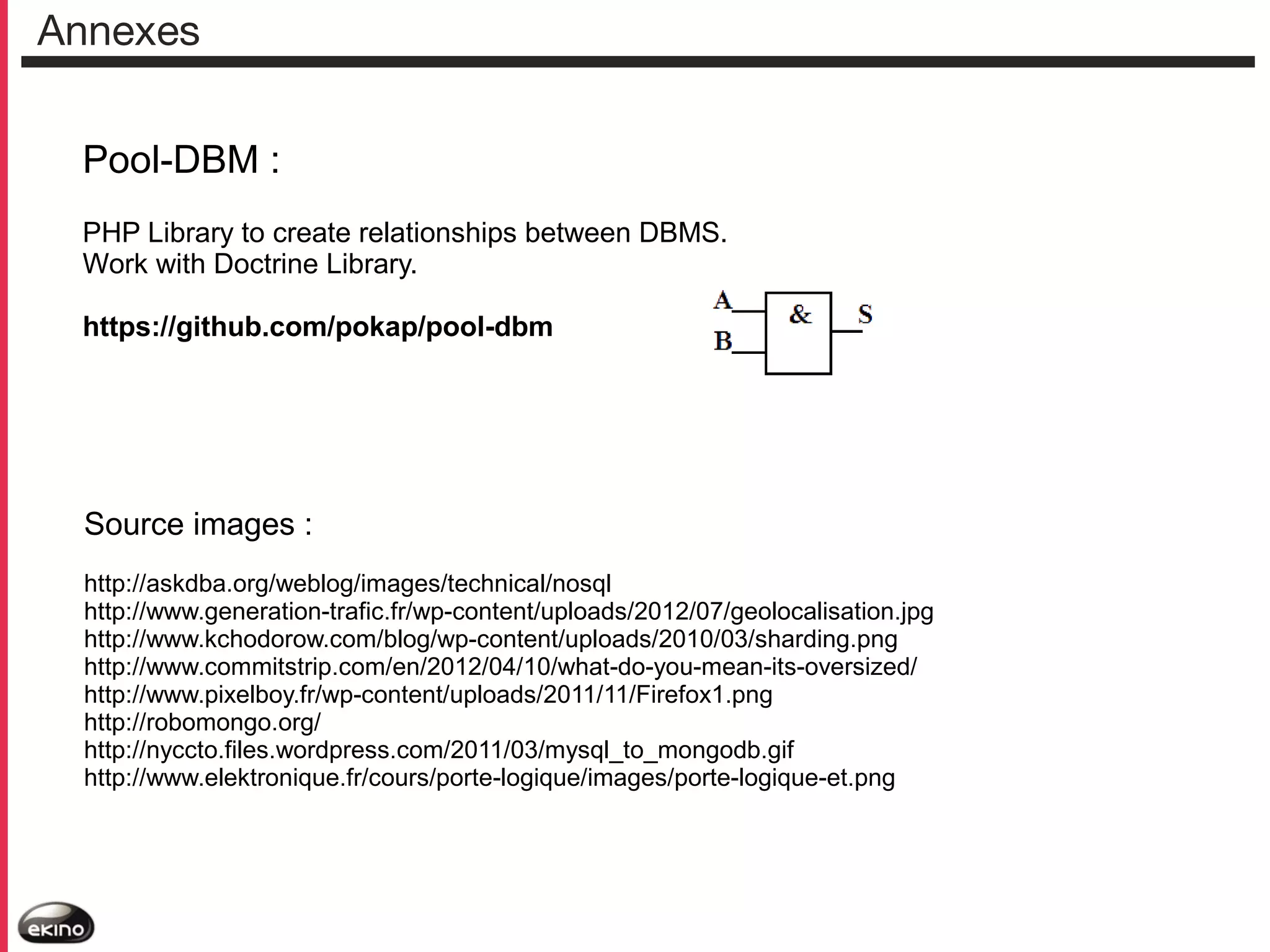 Annexes
Pool-DBM :
PHP Library to create relationships between DBMS.
Work with Doctrine Library.
https://github.com/pokap/pool-dbm

Source images :
http://askdba.org/weblog/images/technical/nosql
http://www.generation-trafic.fr/wp-content/uploads/2012/07/geolocalisation.jpg
http://www.kchodorow.com/blog/wp-content/uploads/2010/03/sharding.png
http://www.commitstrip.com/en/2012/04/10/what-do-you-mean-its-oversized/
http://www.pixelboy.fr/wp-content/uploads/2011/11/Firefox1.png
http://robomongo.org/
http://nyccto.files.wordpress.com/2011/03/mysql_to_mongodb.gif
http://www.elektronique.fr/cours/porte-logique/images/porte-logique-et.png

 