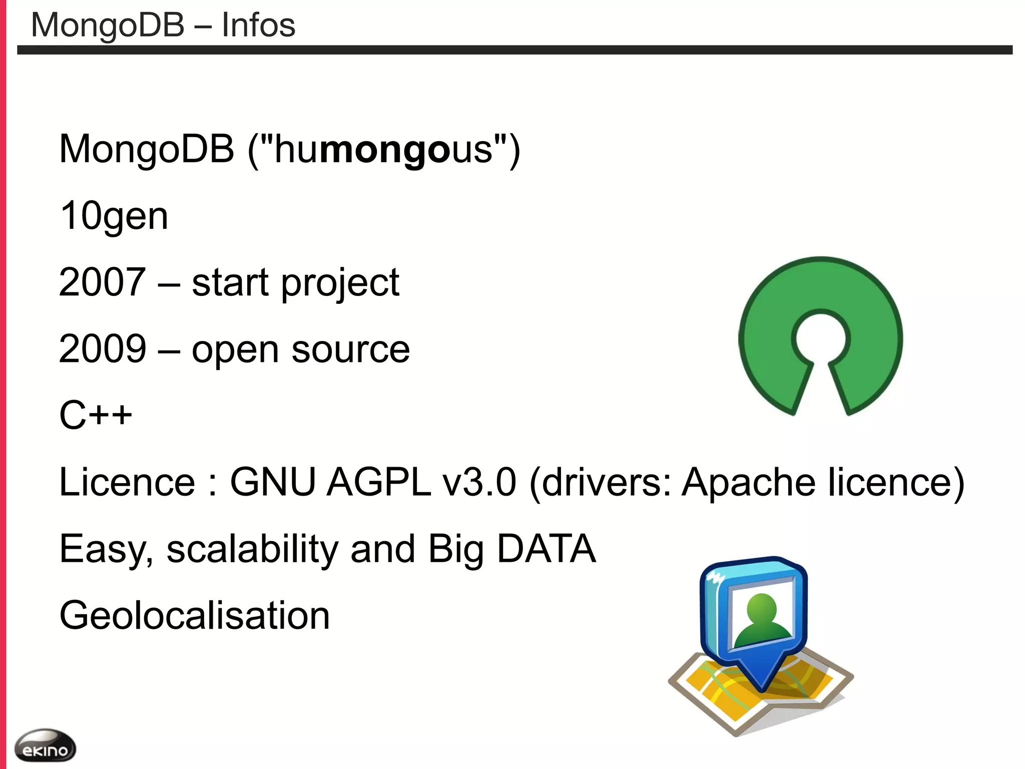 MongoDB – Infos

MongoDB ("humongous")
10gen
2007 – start project
2009 – open source
C++
Licence : GNU AGPL v3.0 (drivers: Apache licence)
Easy, scalability and Big DATA
Geolocalisation

 