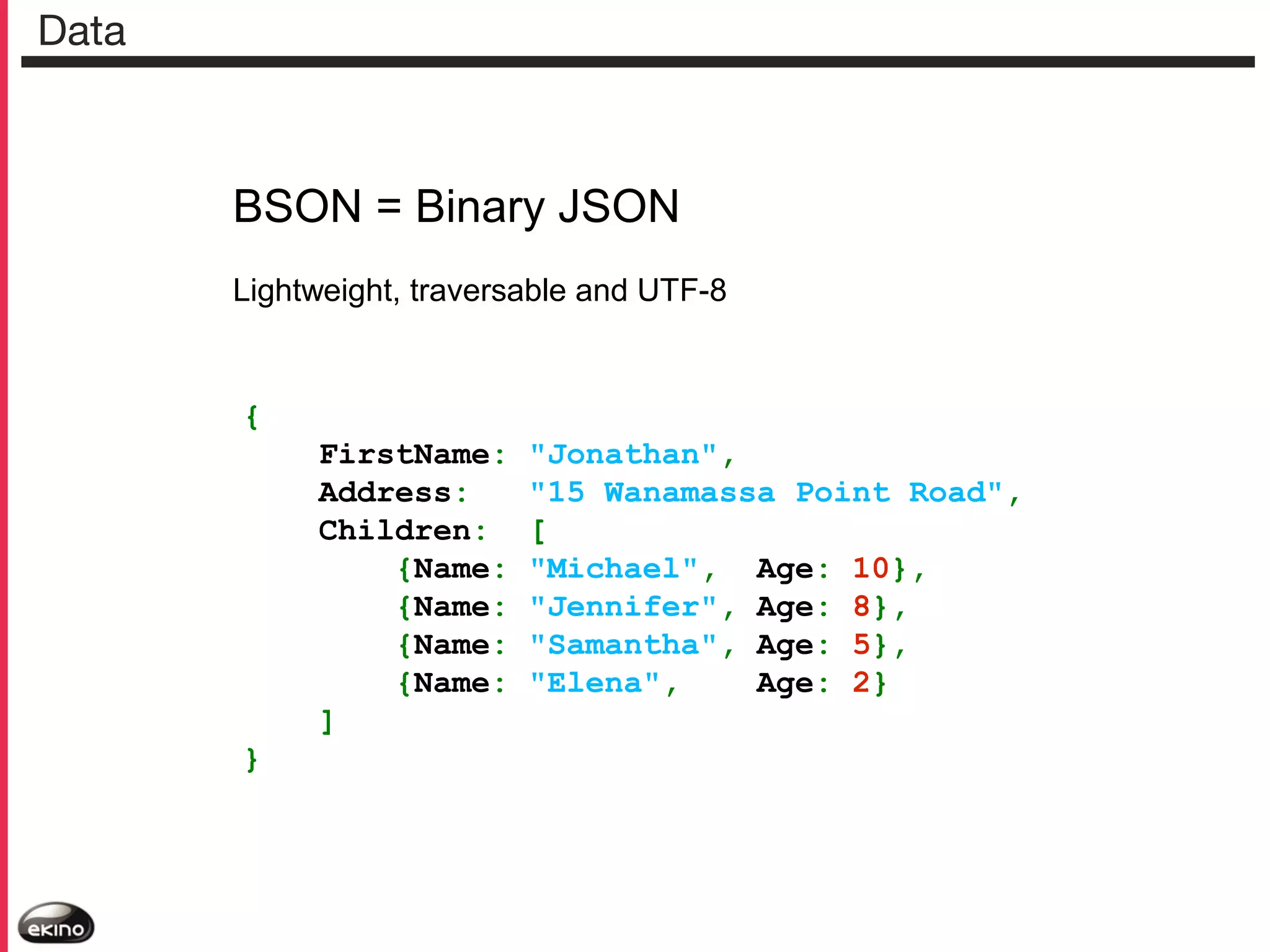 Data

BSON = Binary JSON
Lightweight, traversable and UTF-8

{
FirstName:
Address:
Children:
{Name:
{Name:
{Name:
{Name:
]
}

"Jonathan",
"15 Wanamassa Point Road",
[
"Michael", Age: 10},
"Jennifer", Age: 8},
"Samantha", Age: 5},
"Elena",
Age: 2}

 