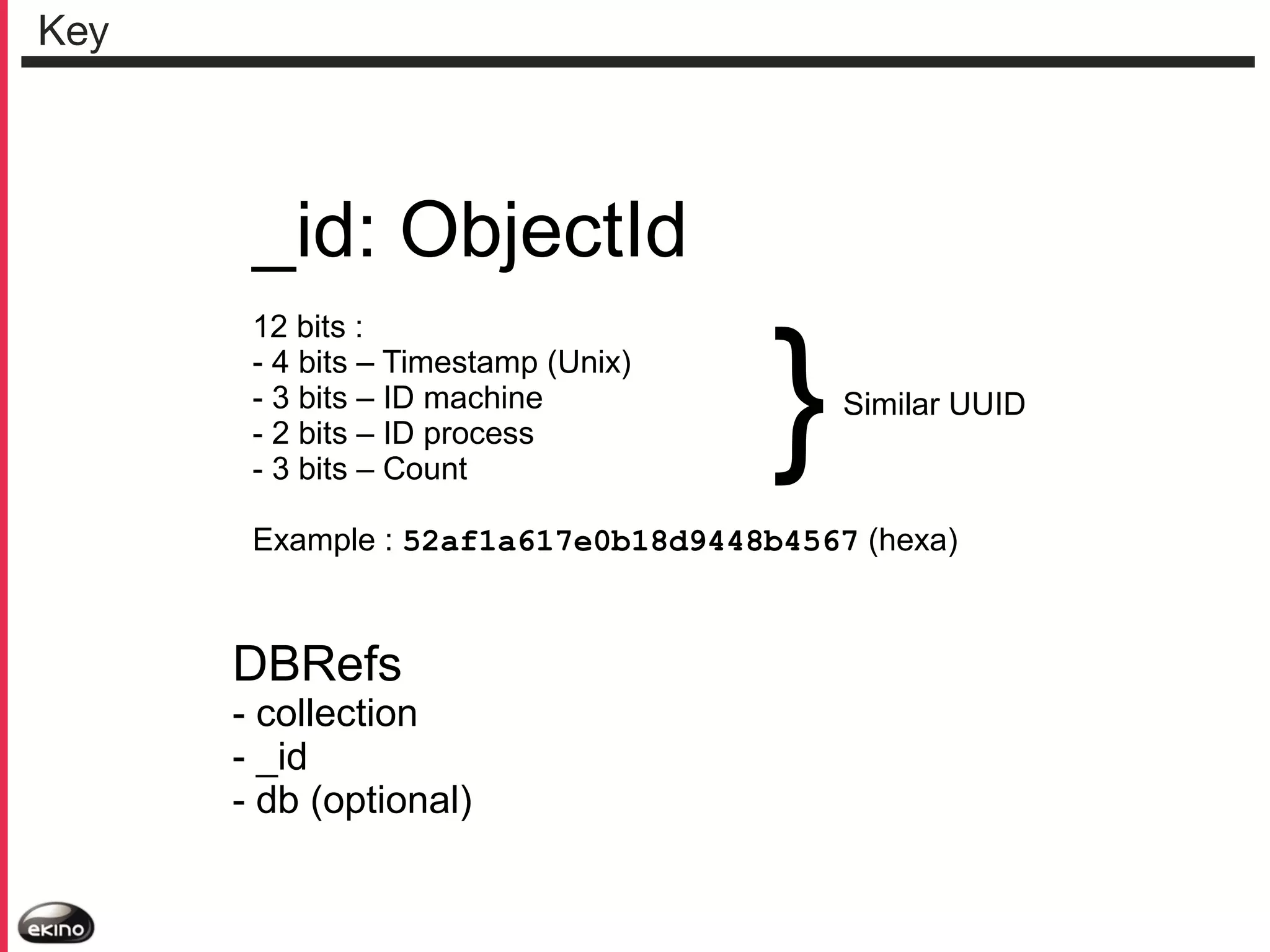 Key

_id: ObjectId
12 bits :
- 4 bits – Timestamp (Unix)
- 3 bits – ID machine
- 2 bits – ID process
- 3 bits – Count

}

Similar UUID

Example : 52af1a617e0b18d9448b4567 (hexa)

DBRefs

- collection
- _id
- db (optional)

 