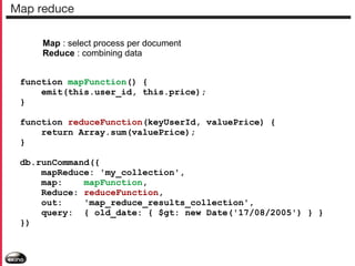Map reduce
Map : select process per document
Reduce : combining data
function mapFunction() {
emit(this.user_id, this.price);
}
function reduceFunction(keyUserId, valuePrice) {
return Array.sum(valuePrice);
}
db.runCommand({
mapReduce: 'my_collection',
map:
mapFunction,
Reduce: reduceFunction,
out:
'map_reduce_results_collection',
query: { old_date: { $gt: new Date('17/08/2005') } }
})

 