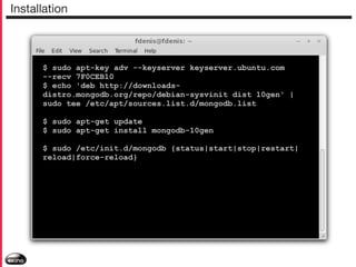 Installation

$ sudo apt-key adv --keyserver keyserver.ubuntu.com
--recv 7F0CEB10
$ echo 'deb http://downloadsdistro.mongodb.org/repo/debian-sysvinit dist 10gen' |
sudo tee /etc/apt/sources.list.d/mongodb.list
$ sudo apt-get update
$ sudo apt-get install mongodb-10gen
$ sudo /etc/init.d/mongodb {status|start|stop|restart|
reload|force-reload}

 