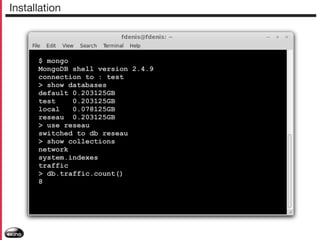 Installation

$ mongo
MongoDB shell version 2.4.9
connection to : test
> show databases
default 0.203125GB
test
0.203125GB
local
0.078125GB
reseau 0.203125GB
> use reseau
switched to db reseau
> show collections
network
system.indexes
traffic
> db.traffic.count()
8

 