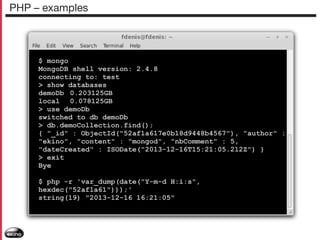 PHP – examples

$ mongo
MongoDB shell version: 2.4.8
connecting to: test
> show databases
demoDb 0.203125GB
local 0.078125GB
> use demoDb
switched to db demoDb
> db.demoCollection.find();
{ "_id" : ObjectId("52af1a617e0b18d9448b4567"), "author" :
"ekino", "content" : "mongod", "nbComment" : 5,
"dateCreated" : ISODate("2013-12-16T15:21:05.212Z") }
> exit
Bye
$ php -r 'var_dump(date("Y-m-d H:i:s",
hexdec("52af1a61")));'
string(19) "2013-12-16 16:21:05"

 