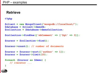 PHP – examples

Retrieve
<?php
$client = new MongoClient("mongodb://localhost/");
$database = $client->demoDb;
$collection = $database->demoCollection;
$collection->findOne(['nbComment' => ['$gt' => 3]];
$cursor = $collection->find();
$cursor->count(); // number of documents
$cursor = $cursor->sort(['author' => 1]);
$cursor = $cursor->limit(10);
foreach ($cursor as $demo) {
// iterator ...
}

 