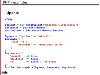 PHP – examples

Update
<?php
$client = new MongoClient("mongodb://localhost/");
$database = $client->demoDb;
$collection = $database->demoCollection;
$query = ["author" => "ekino"];
$newdata = [
'$set' => [
"keywords" => "excellent ta_vu"
]
];
$options = [
'upsert'
=> true,
'multiple' => false,
'j'
=> false // or fsync
];
$collection->update($query, $newdata, $options);

 