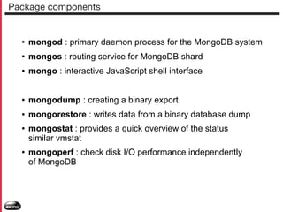 Package components

●

mongod : primary daemon process for the MongoDB system

●

mongos : routing service for MongoDB shard

●

mongo : interactive JavaScript shell interface

●

mongodump : creating a binary export

●

mongorestore : writes data from a binary database dump

●

●

mongostat : provides a quick overview of the status
similar vmstat
mongoperf : check disk I/O performance independently
of MongoDB

 
