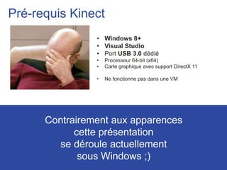 8
Pré-requis Kinect
• Windows 8+
• Visual Studio
• Port USB 3.0 dédié
• Processeur 64-bit (x64)
• Carte graphique avec support DirectX 11
• Ne fonctionne pas dans une VM
Contrairement aux apparences
cette présentation
se déroule actuellement
sous Windows ;)
 