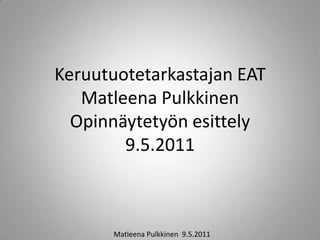Keruutuotetarkastajan EAT
   Matleena Pulkkinen
  Opinnäytetyön esittely
        9.5.2011



       Matleena Pulkkinen 9.5.2011
 