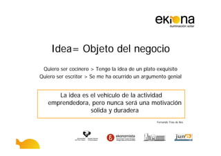 Idea= Objeto del negocio
 Quiero ser cocinero > Tengo la idea de un plato exquisito
Quiero ser escritor > Se me ha ocurrido un argumento genial


      La idea es el vehículo de la actividad
   emprendedora, pero nunca será una motivación
                 sólida y duradera
                                                Fernando Trías de Bes
 