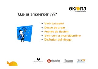 Que es emprender ????

              Vivir tu sueño
              Deseo de crear
              Fuente de ilusión
              Vivir con la incertidumbre
              Disfrutar del riesgo
 