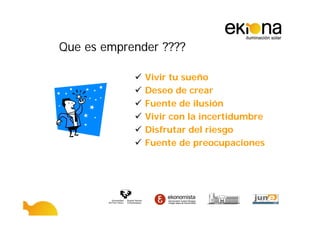 Que es emprender ????

              Vivir tu sueño
              Deseo de crear
              Fuente de ilusión
              Vivir con la incertidumbre
              Disfrutar del riesgo
              Fuente de preocupaciones
 