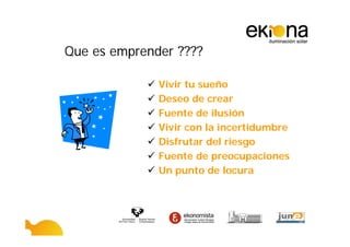 Que es emprender ????

              Vivir tu sueño
              Deseo de crear
              Fuente de ilusión
              Vivir con la incertidumbre
              Disfrutar del riesgo
              Fuente de preocupaciones
              Un punto de locura
 