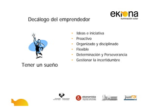 Decálogo del emprendedor

                  •   Ideas e iniciativa
                  •   Proactivo
                  •   Organizado y disciplinado
                  •   Flexible
                  •   Determinación y Perseverancia
                  •   Gestionar la incertidumbre
Tener un sueño
 