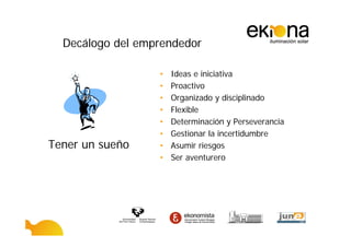 Decálogo del emprendedor

                  •   Ideas e iniciativa
                  •   Proactivo
                  •   Organizado y disciplinado
                  •   Flexible
                  •   Determinación y Perseverancia
                  •   Gestionar la incertidumbre
Tener un sueño    •   Asumir riesgos
                  •   Ser aventurero
 